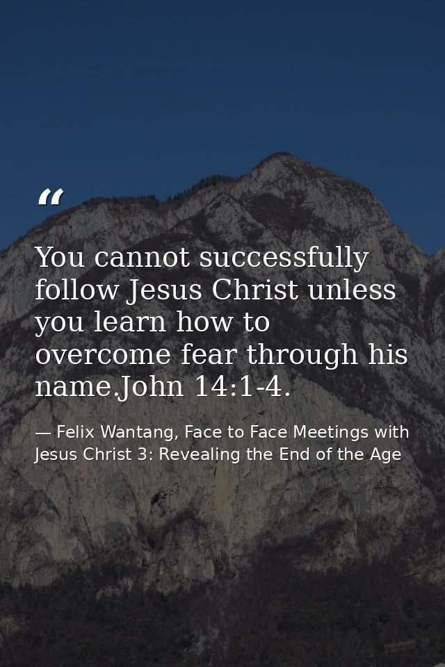 You cannot successfully follow Jesus Christ unless you learn how to overcome fear through his name.John 14:1-4. — Felix Wantang, Face to Face Meetings with Jesus Christ 3: Revealing the End of the Age