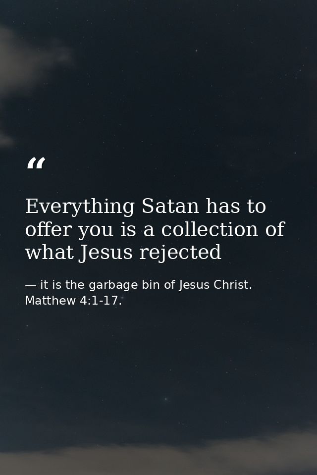 Everything Satan has to offer you is a collection of what Jesus rejected — it is the garbage bin of Jesus Christ. Matthew 4:1-17.