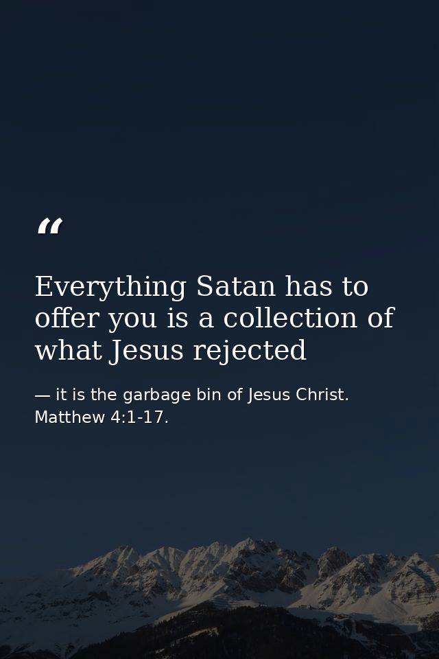 Everything Satan has to offer you is a collection of what Jesus rejected — it is the garbage bin of Jesus Christ. Matthew 4:1-17.