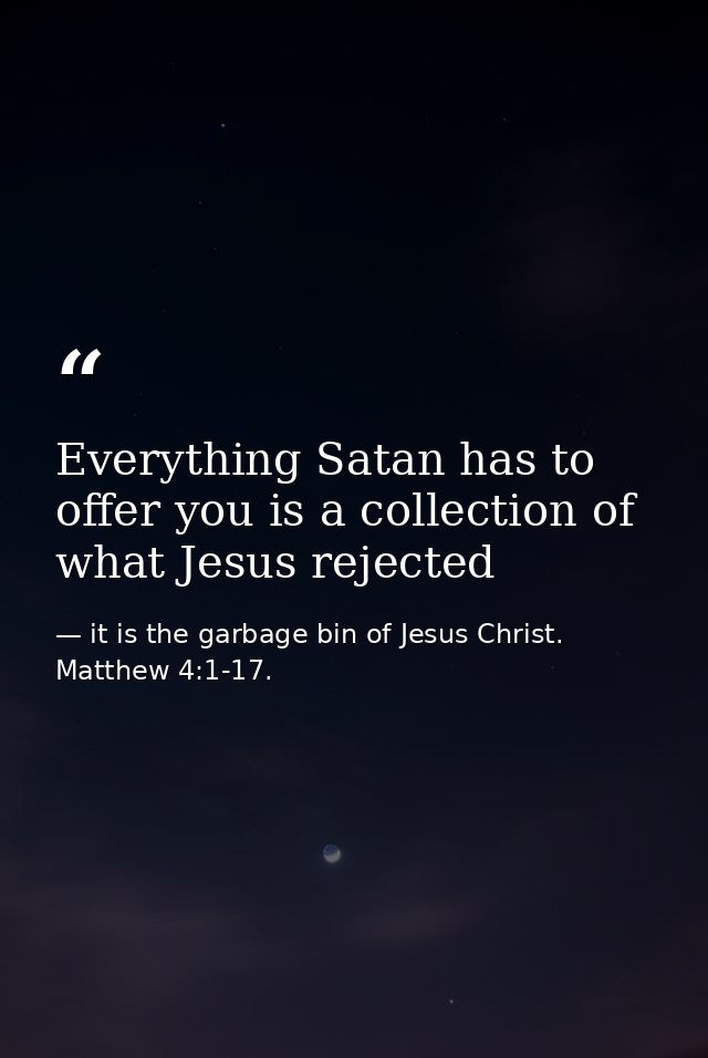 Everything Satan has to offer you is a collection of what Jesus rejected — it is the garbage bin of Jesus Christ. Matthew 4:1-17.
