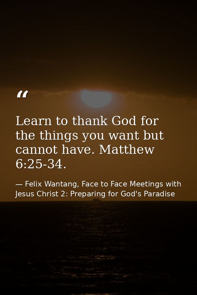Learn to thank God for the things you want but cannot have. Matthew 6:25-34. — Felix Wantang, Face to Face Meetings with Jesus Christ 2: Preparing for God's Paradise