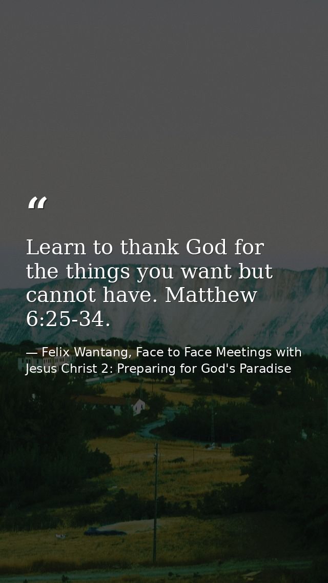 Learn to thank God for the things you want but cannot have. Matthew 6:25-34. — Felix Wantang, Face to Face Meetings with Jesus Christ 2: Preparing for God's Paradise