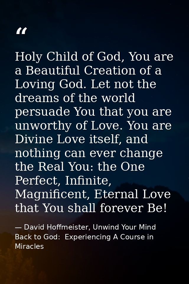 Holy Child of God, You are a Beautiful Creation of a Loving God. Let not the dreams of the world persuade You that you a — David Hoffmeister, Unwind Your Mind Back to God:  Experiencing A Course in Miracles