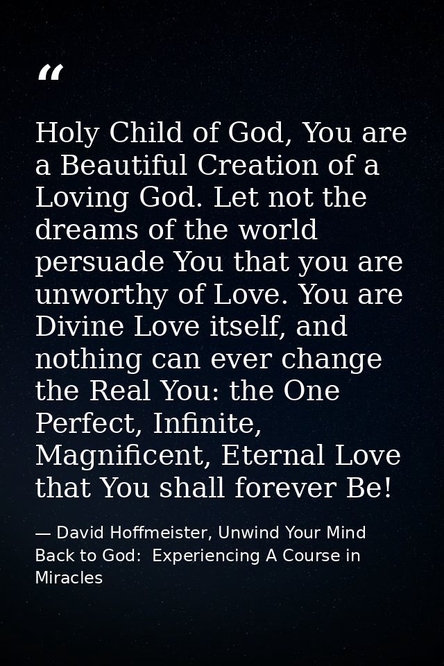 Holy Child of God, You are a Beautiful Creation of a Loving God. Let not the dreams of the world persuade You that you a — David Hoffmeister, Unwind Your Mind Back to God:  Experiencing A Course in Miracles