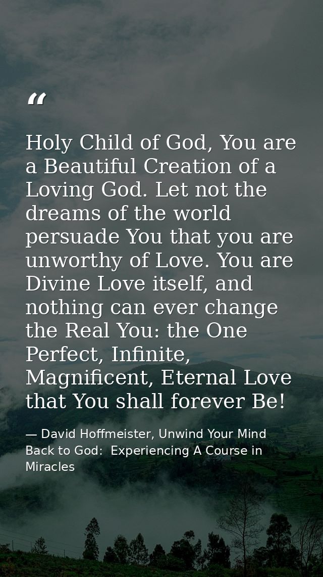 Holy Child of God, You are a Beautiful Creation of a Loving God. Let not the dreams of the world persuade You that you a — David Hoffmeister, Unwind Your Mind Back to God:  Experiencing A Course in Miracles