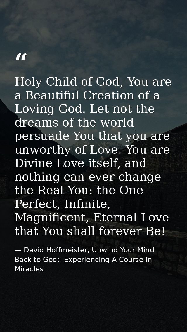 Holy Child of God, You are a Beautiful Creation of a Loving God. Let not the dreams of the world persuade You that you a — David Hoffmeister, Unwind Your Mind Back to God:  Experiencing A Course in Miracles