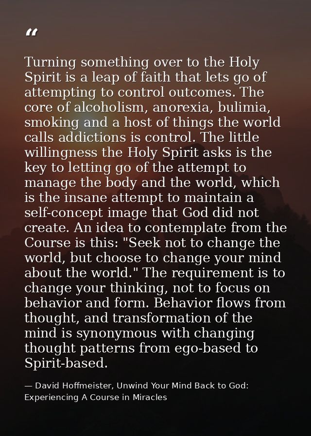 Turning something over to the Holy Spirit is a leap of faith that lets go of attempting to control outcomes. The core of — David Hoffmeister, Unwind Your Mind Back to God:  Experiencing A Course in Miracles