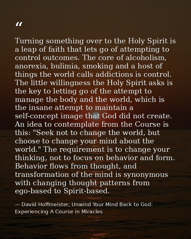 Turning something over to the Holy Spirit is a leap of faith that lets go of attempting to control outcomes. The core of — David Hoffmeister, Unwind Your Mind Back to God:  Experiencing A Course in Miracles
