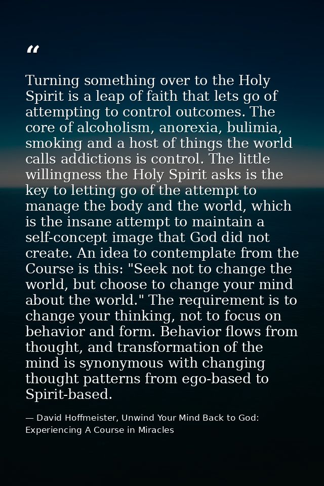 Turning something over to the Holy Spirit is a leap of faith that lets go of attempting to control outcomes. The core of — David Hoffmeister, Unwind Your Mind Back to God:  Experiencing A Course in Miracles