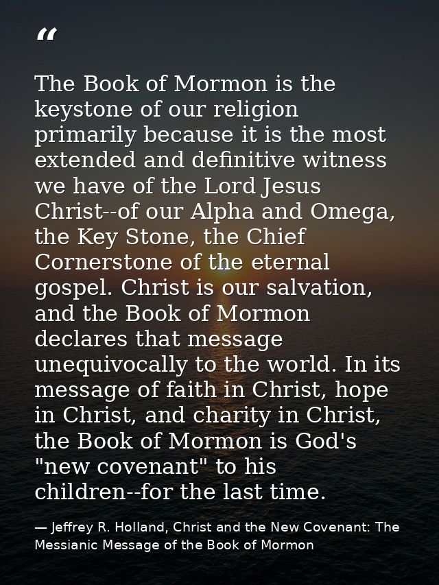 The Book of Mormon is the keystone of our religion primarily because it is the most extended and definitive witness we h — Jeffrey R. Holland, Christ and the New Covenant: The Messianic Message of the Book of Mormon