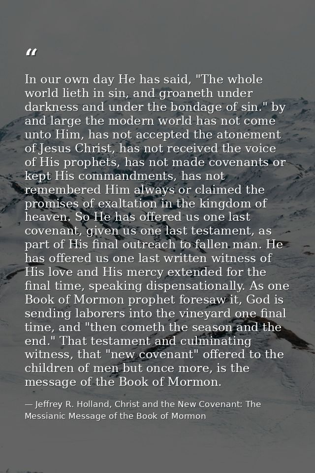 In our own day He has said, "The whole world lieth in sin, and groaneth under darkness and under the bondage of sin." by — Jeffrey R. Holland, Christ and the New Covenant: The Messianic Message of the Book of Mormon