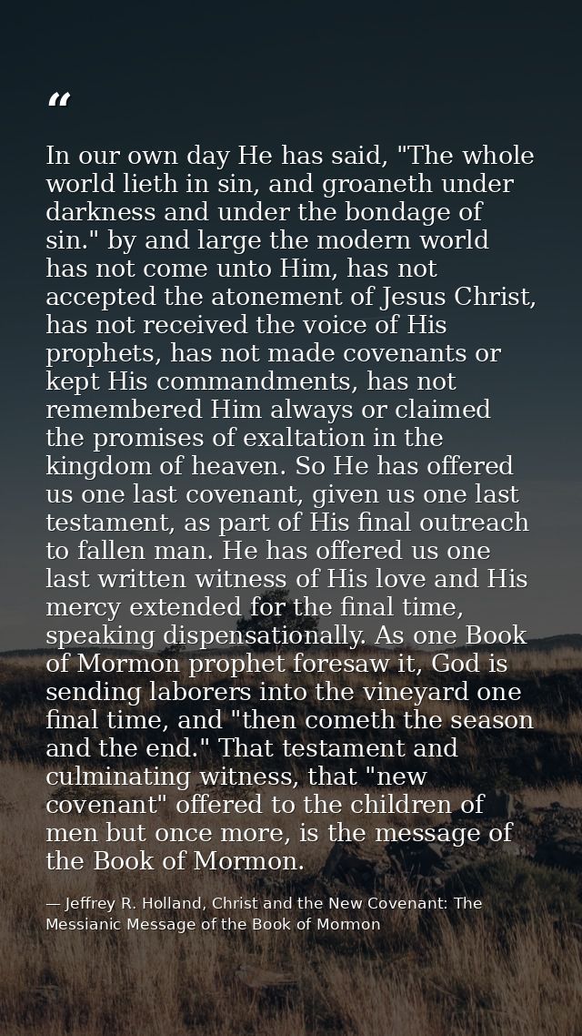In our own day He has said, "The whole world lieth in sin, and groaneth under darkness and under the bondage of sin." by — Jeffrey R. Holland, Christ and the New Covenant: The Messianic Message of the Book of Mormon