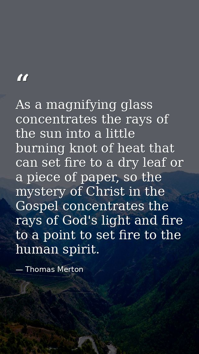 As a magnifying glass concentrates the rays of the sun into a little burning knot of heat that can set fire to a dry lea — Thomas Merton
