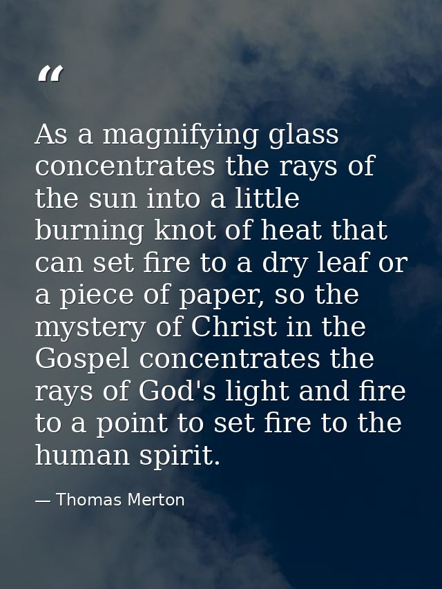 As a magnifying glass concentrates the rays of the sun into a little burning knot of heat that can set fire to a dry lea — Thomas Merton