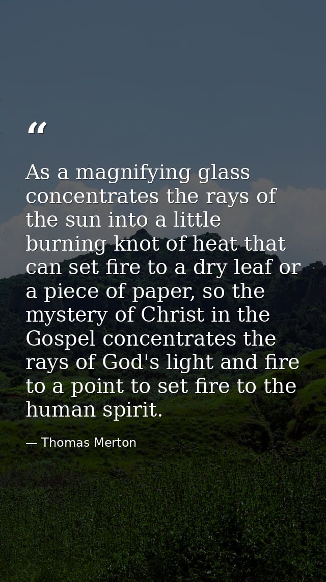 As a magnifying glass concentrates the rays of the sun into a little burning knot of heat that can set fire to a dry lea — Thomas Merton