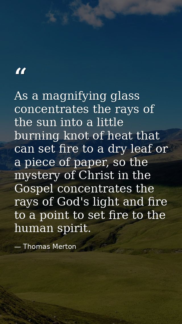 As a magnifying glass concentrates the rays of the sun into a little burning knot of heat that can set fire to a dry lea — Thomas Merton