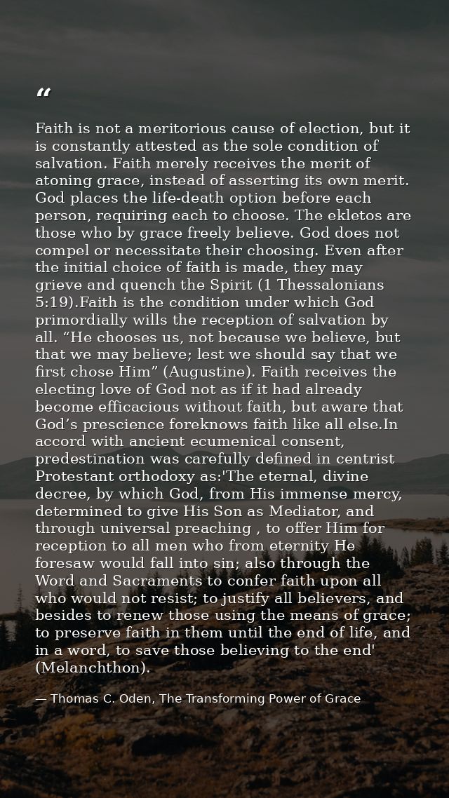 Faith is not a meritorious cause of election, but it is constantly attested as the sole condition of salvation. Faith me — Thomas C. Oden, The Transforming Power of Grace