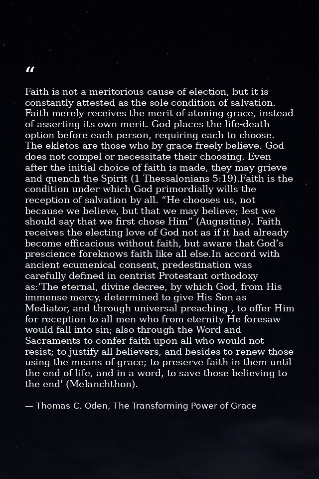 Faith is not a meritorious cause of election, but it is constantly attested as the sole condition of salvation. Faith me — Thomas C. Oden, The Transforming Power of Grace
