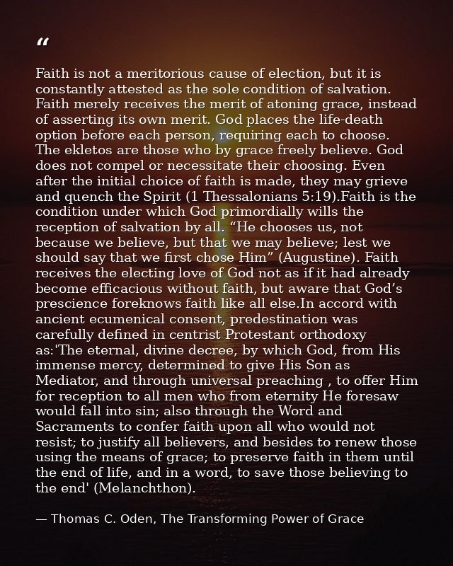 Faith is not a meritorious cause of election, but it is constantly attested as the sole condition of salvation. Faith me — Thomas C. Oden, The Transforming Power of Grace
