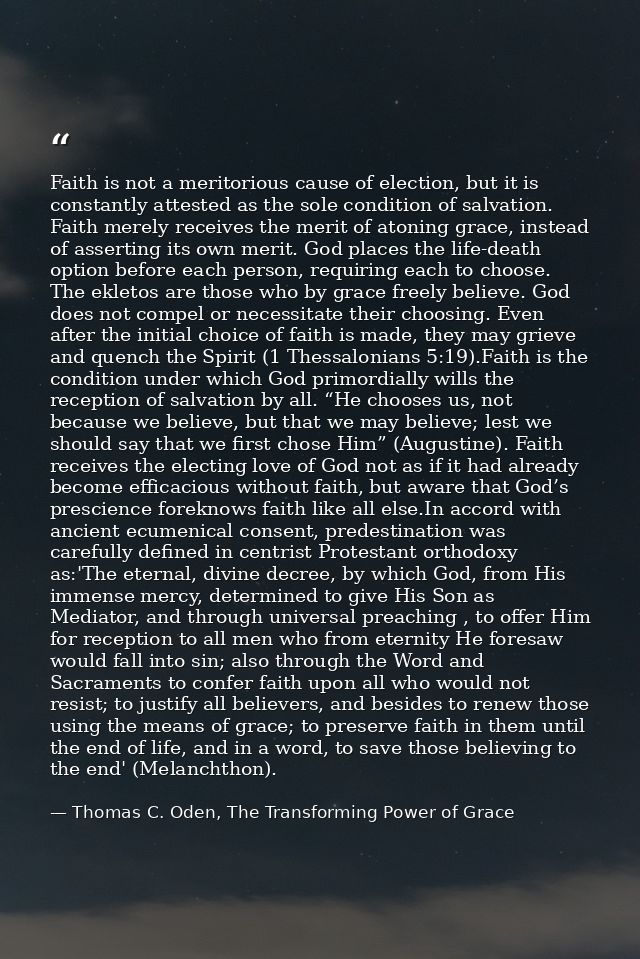 Faith is not a meritorious cause of election, but it is constantly attested as the sole condition of salvation. Faith me — Thomas C. Oden, The Transforming Power of Grace
