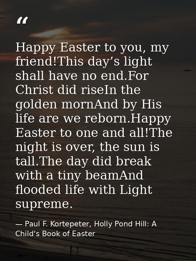 Happy Easter to you, my friend!This day’s light shall have no end.For Christ did riseIn the golden mornAnd by His life a — Paul F. Kortepeter, Holly Pond Hill: A Child's Book of Easter