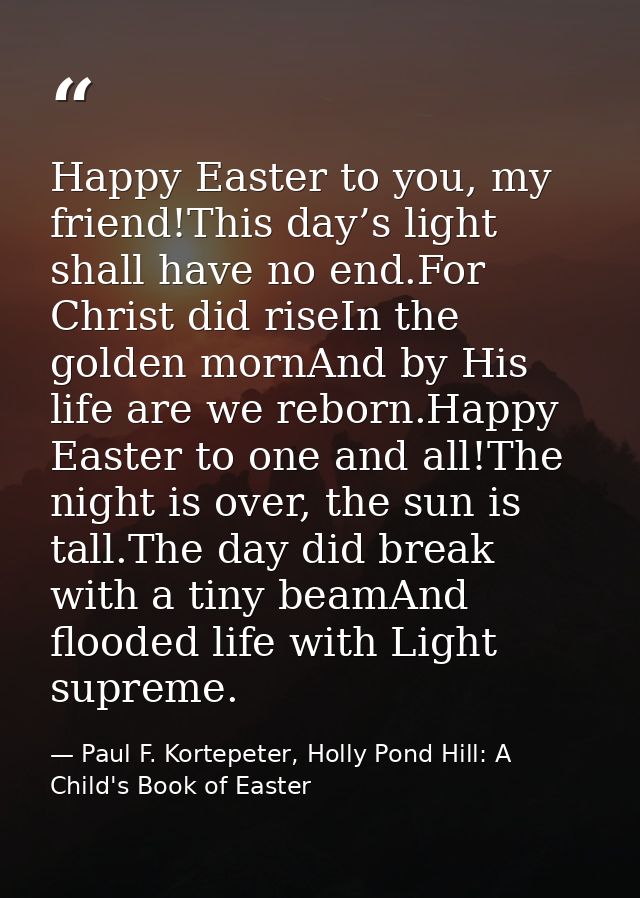 Happy Easter to you, my friend!This day’s light shall have no end.For Christ did riseIn the golden mornAnd by His life a — Paul F. Kortepeter, Holly Pond Hill: A Child's Book of Easter