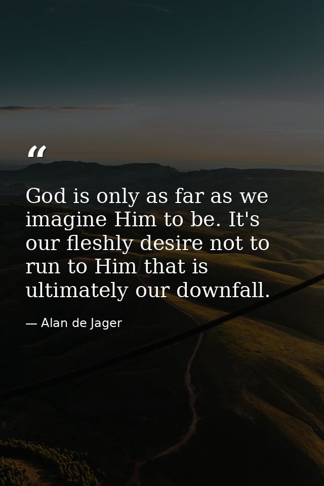 God is only as far as we imagine Him to be. It's our fleshly desire not to run to Him that is ultimately our downfall. — Alan de Jager