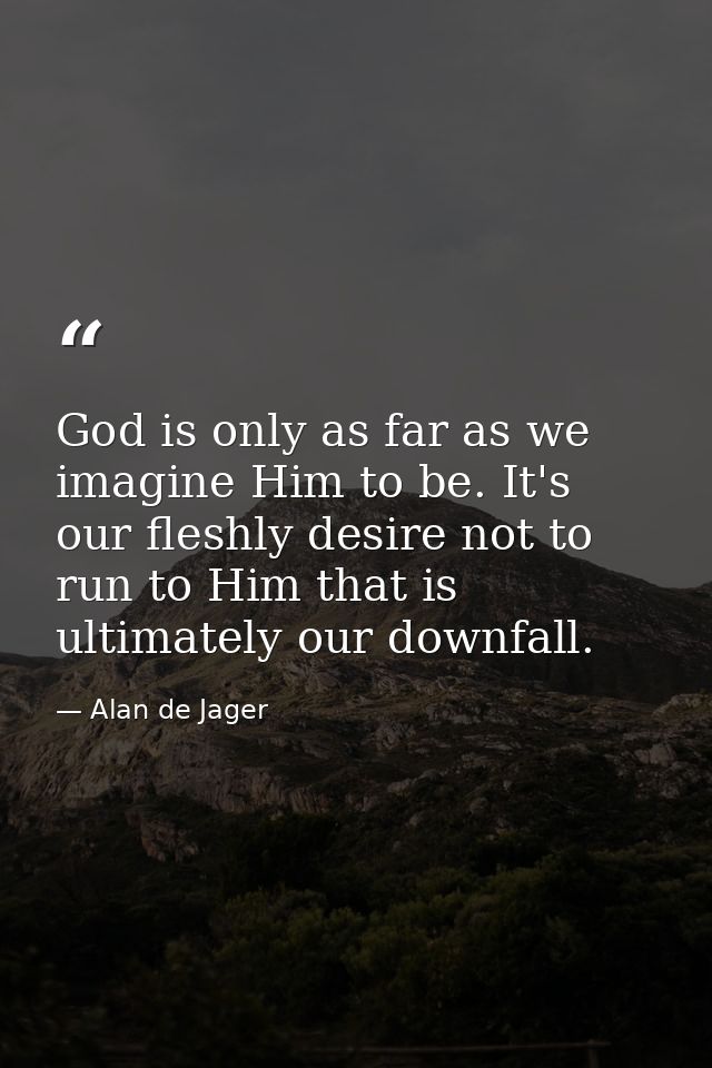 God is only as far as we imagine Him to be. It's our fleshly desire not to run to Him that is ultimately our downfall. — Alan de Jager