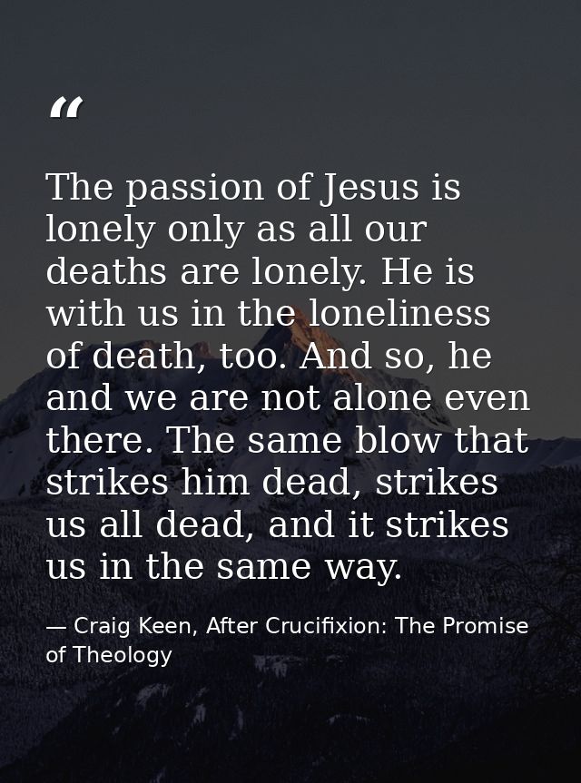 The passion of Jesus is lonely only as all our deaths are lonely. He is with us in the loneliness of death, too. And so, — Craig Keen, After Crucifixion: The Promise of Theology