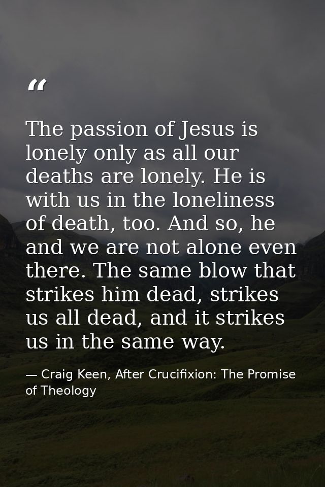 The passion of Jesus is lonely only as all our deaths are lonely. He is with us in the loneliness of death, too. And so, — Craig Keen, After Crucifixion: The Promise of Theology