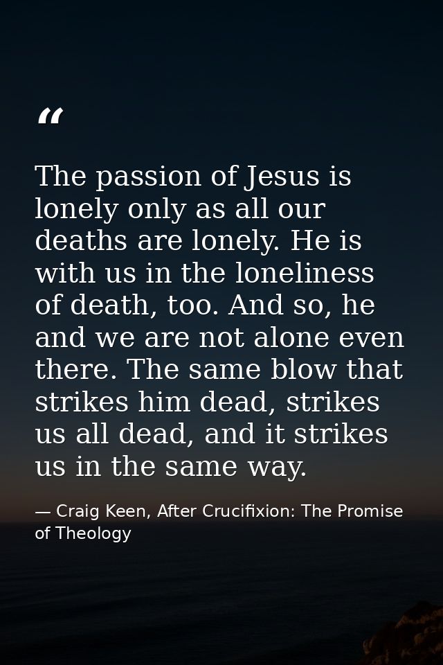 The passion of Jesus is lonely only as all our deaths are lonely. He is with us in the loneliness of death, too. And so, — Craig Keen, After Crucifixion: The Promise of Theology