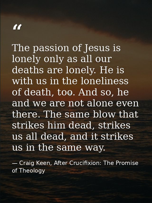 The passion of Jesus is lonely only as all our deaths are lonely. He is with us in the loneliness of death, too. And so, — Craig Keen, After Crucifixion: The Promise of Theology