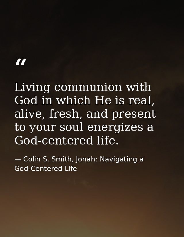Living communion with God in which He is real, alive, fresh, and present to your soul energizes a God-centered life. — Colin S. Smith, Jonah: Navigating a God-Centered Life