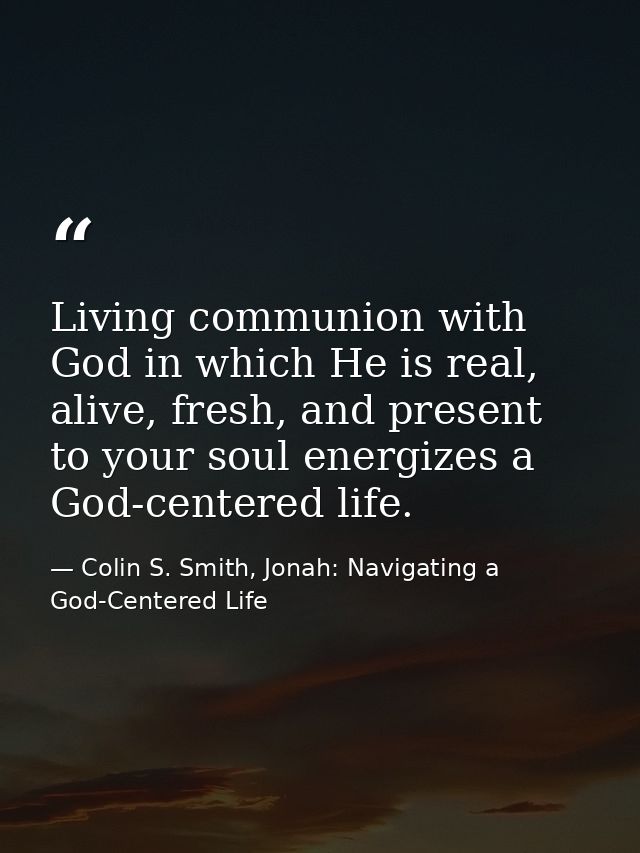 Living communion with God in which He is real, alive, fresh, and present to your soul energizes a God-centered life. — Colin S. Smith, Jonah: Navigating a God-Centered Life