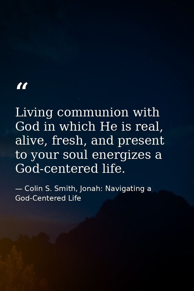 Living communion with God in which He is real, alive, fresh, and present to your soul energizes a God-centered life. — Colin S. Smith, Jonah: Navigating a God-Centered Life