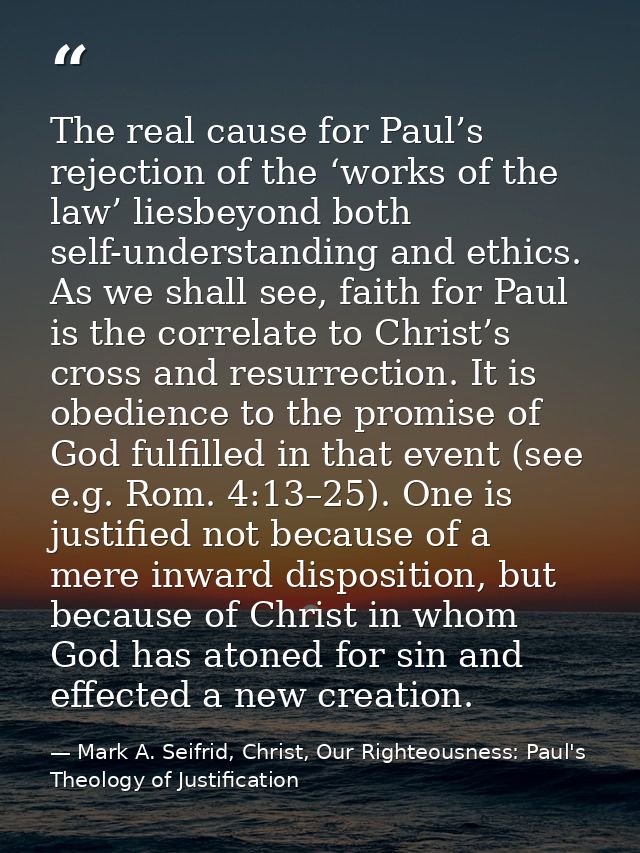 The real cause for Paul’s rejection of the ‘works of the law’ liesbeyond both self-understanding and ethics. As we shall — Mark A. Seifrid, Christ, Our Righteousness: Paul's Theology of Justification
