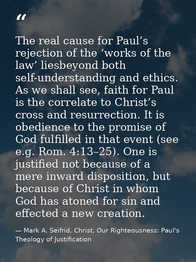 The real cause for Paul’s rejection of the ‘works of the law’ liesbeyond both self-understanding and ethics. As we shall — Mark A. Seifrid, Christ, Our Righteousness: Paul's Theology of Justification