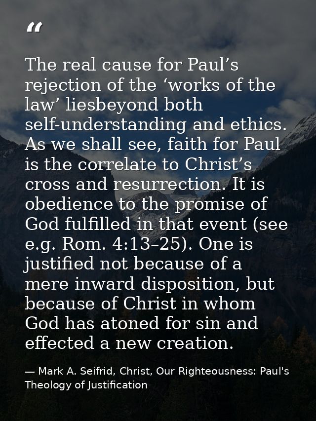 The real cause for Paul’s rejection of the ‘works of the law’ liesbeyond both self-understanding and ethics. As we shall — Mark A. Seifrid, Christ, Our Righteousness: Paul's Theology of Justification