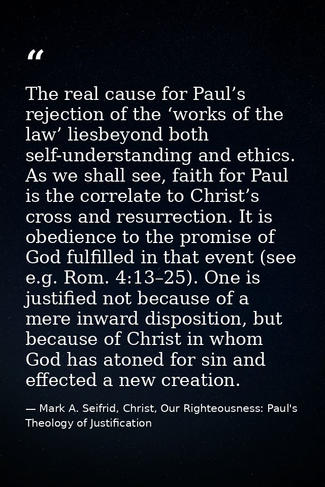 The real cause for Paul’s rejection of the ‘works of the law’ liesbeyond both self-understanding and ethics. As we shall — Mark A. Seifrid, Christ, Our Righteousness: Paul's Theology of Justification