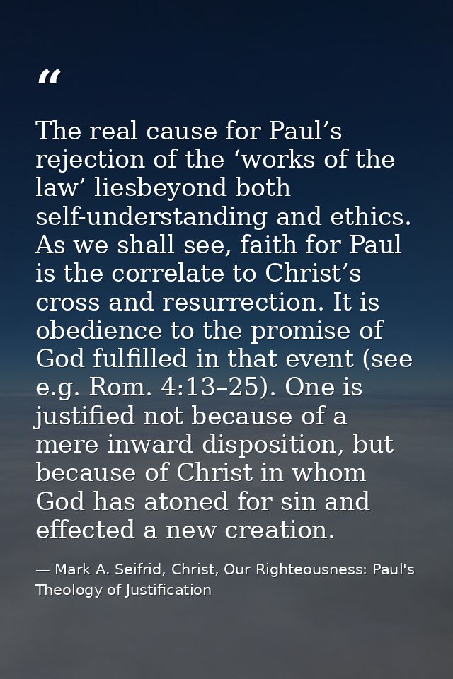 The real cause for Paul’s rejection of the ‘works of the law’ liesbeyond both self-understanding and ethics. As we shall — Mark A. Seifrid, Christ, Our Righteousness: Paul's Theology of Justification