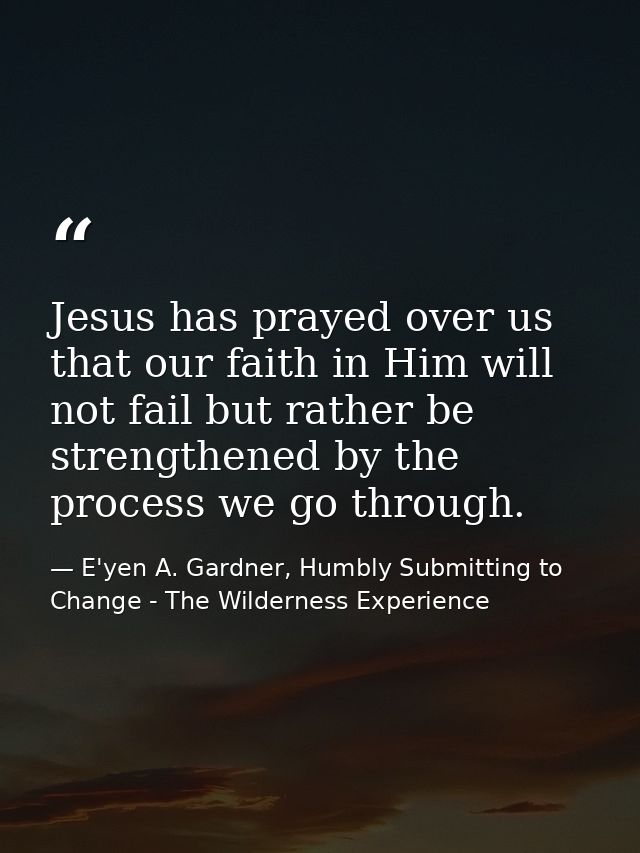 Jesus has prayed over us that our faith in Him will not fail but rather be strengthened by the process we go through. — E'yen A. Gardner, Humbly Submitting to Change - The Wilderness Experience
