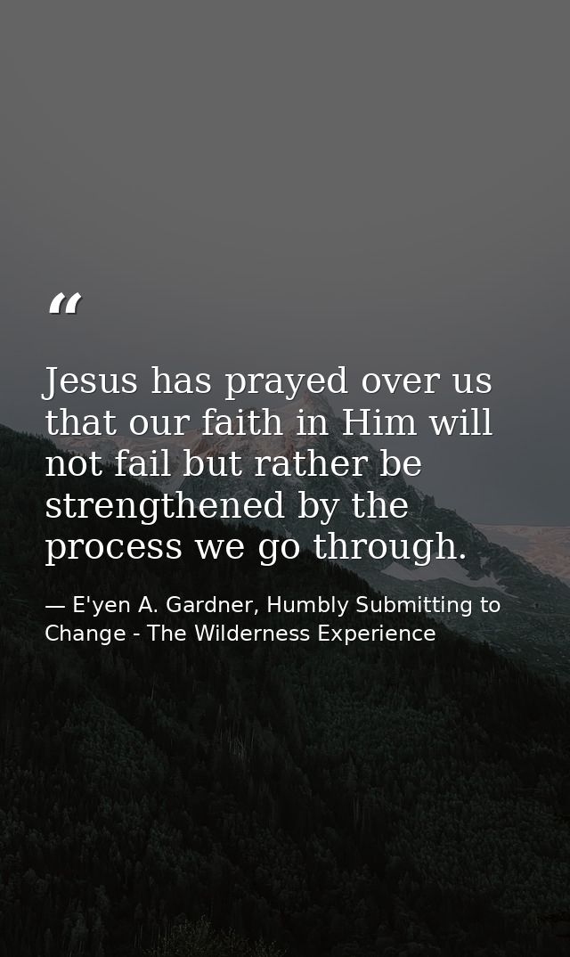 Jesus has prayed over us that our faith in Him will not fail but rather be strengthened by the process we go through. — E'yen A. Gardner, Humbly Submitting to Change - The Wilderness Experience