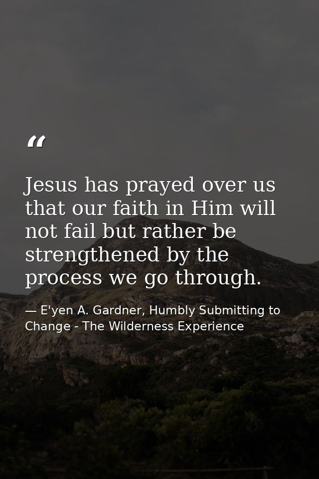 Jesus has prayed over us that our faith in Him will not fail but rather be strengthened by the process we go through. — E'yen A. Gardner, Humbly Submitting to Change - The Wilderness Experience