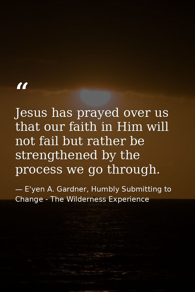 Jesus has prayed over us that our faith in Him will not fail but rather be strengthened by the process we go through. — E'yen A. Gardner, Humbly Submitting to Change - The Wilderness Experience