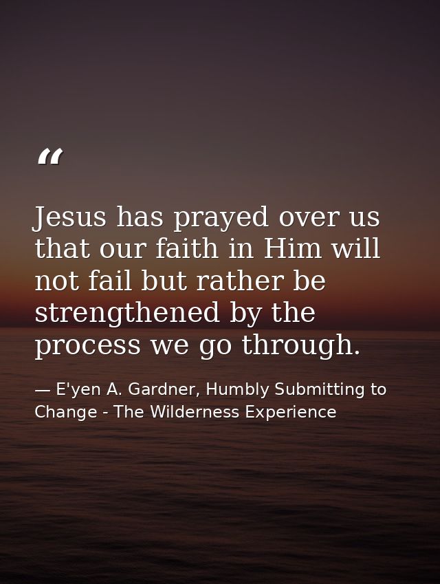 Jesus has prayed over us that our faith in Him will not fail but rather be strengthened by the process we go through. — E'yen A. Gardner, Humbly Submitting to Change - The Wilderness Experience