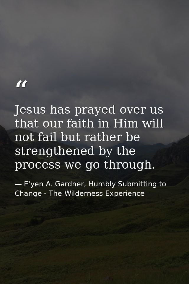 Jesus has prayed over us that our faith in Him will not fail but rather be strengthened by the process we go through. — E'yen A. Gardner, Humbly Submitting to Change - The Wilderness Experience
