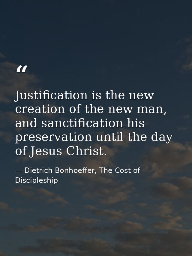 Justification is the new creation of the new man, and sanctification his preservation until the day of Jesus Christ. — Dietrich Bonhoeffer, The Cost of Discipleship