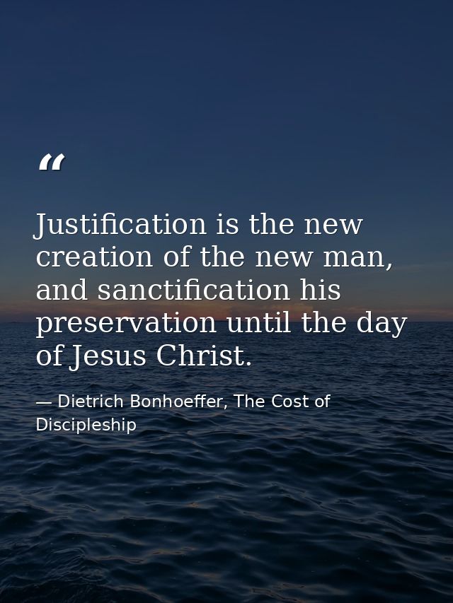 Justification is the new creation of the new man, and sanctification his preservation until the day of Jesus Christ. — Dietrich Bonhoeffer, The Cost of Discipleship