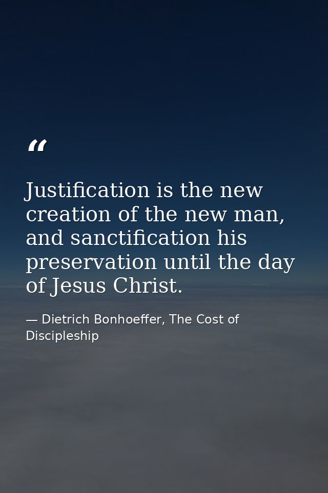 Justification is the new creation of the new man, and sanctification his preservation until the day of Jesus Christ. — Dietrich Bonhoeffer, The Cost of Discipleship