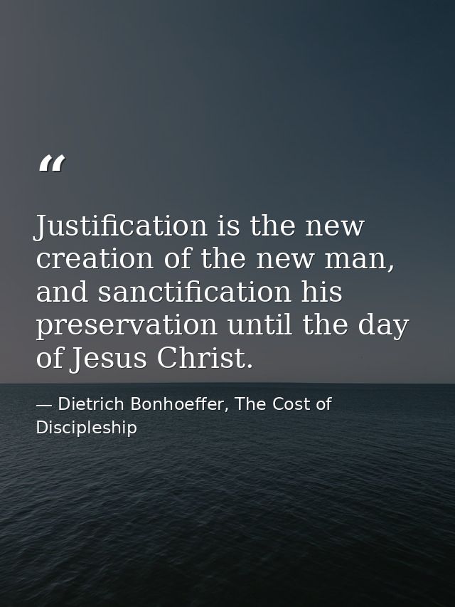 Justification is the new creation of the new man, and sanctification his preservation until the day of Jesus Christ. — Dietrich Bonhoeffer, The Cost of Discipleship
